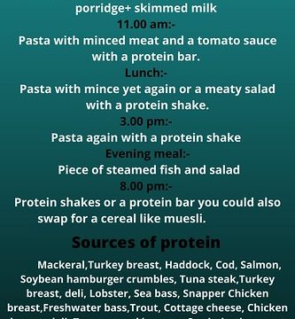 Breakfast:- Cereals such as muesli and a protein shake porridge+ skimmed milk 11.00 am:- Pasta with minced meat and a tomato sauce with a protein bar. Lunch:- Pasta with mince yet again or a meaty salad with a protein shake. 3.00 pm:- Pasta again with a